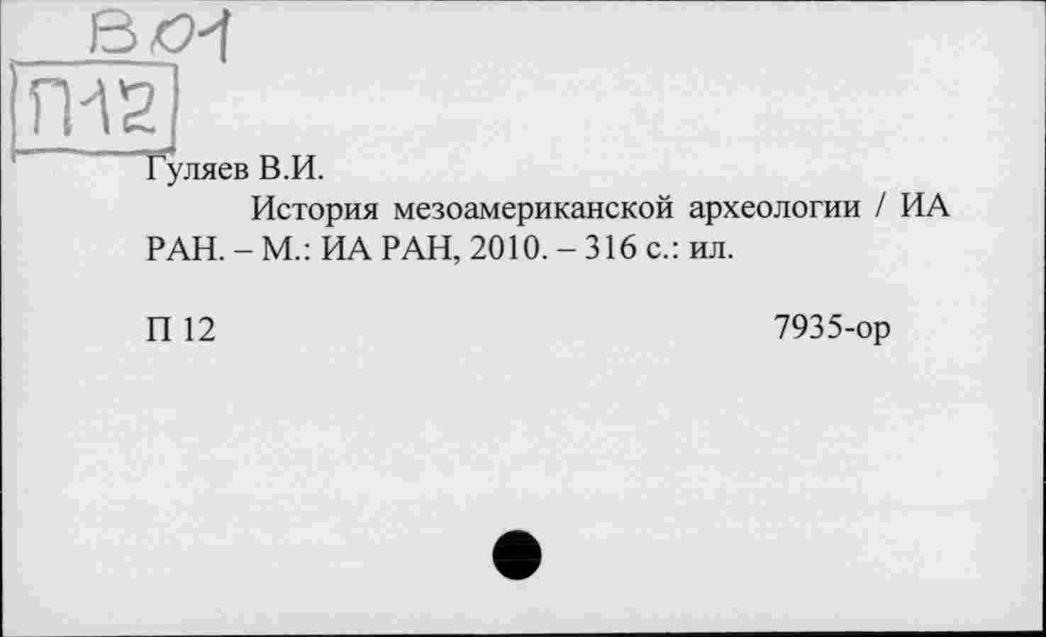 ﻿ßo^f
ГИ2
Гуляев В.И.
История мезоамериканской археологии / ИА РАН. - М.: ИА РАН, 2010. - 316 с.: ил.
И 12
7935-ор